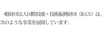 一般財団法人国際技能・技術振興財団（KGS）は、次のような事業を展開しています。
